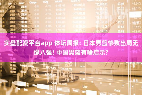 实盘配资平台app 体坛周报: 日本男篮惨败出局无缘八强! 中国男篮有啥启示?