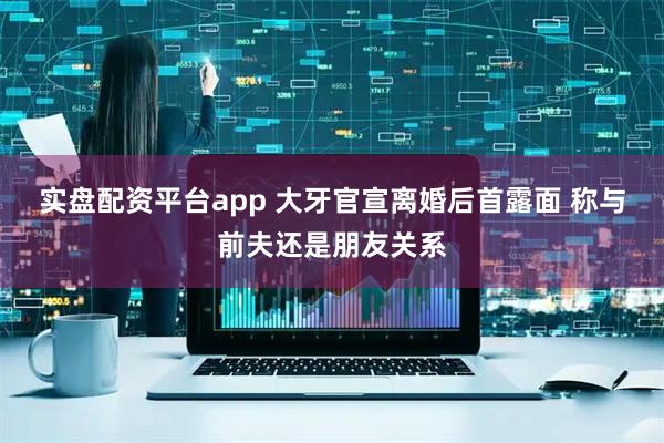 实盘配资平台app 大牙官宣离婚后首露面 称与前夫还是朋友关系