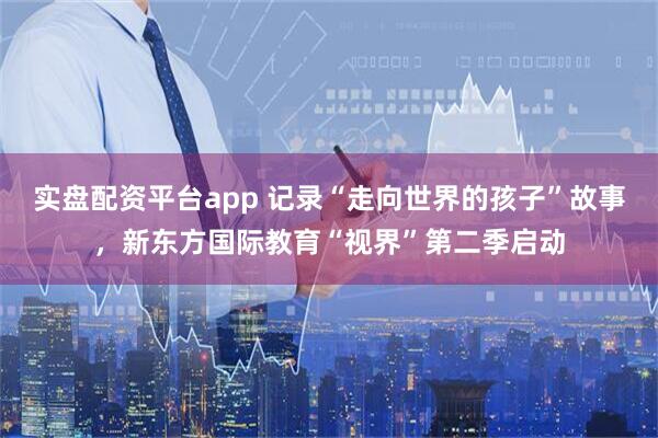 实盘配资平台app 记录“走向世界的孩子”故事，新东方国际教育“视界”第二季启动