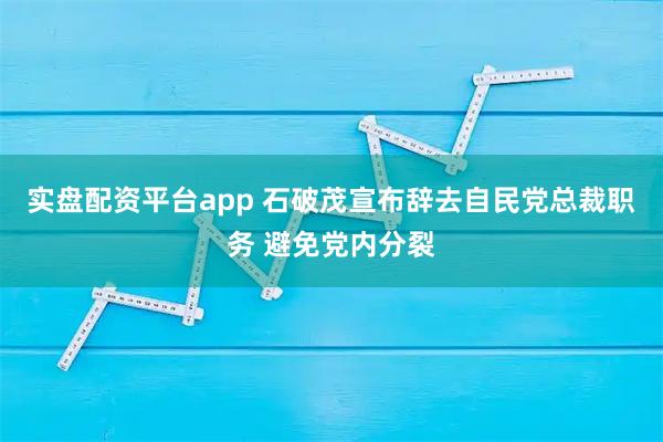 实盘配资平台app 石破茂宣布辞去自民党总裁职务 避免党内分裂