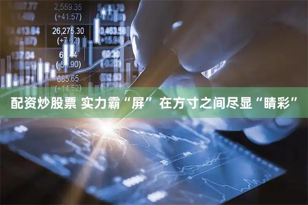 配资炒股票 实力霸“屏” 在方寸之间尽显“睛彩”