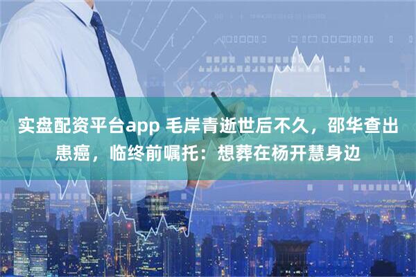 实盘配资平台app 毛岸青逝世后不久，邵华查出患癌，临终前嘱托：想葬在杨开慧身边