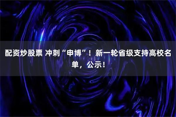 配资炒股票 冲刺“申博”！新一轮省级支持高校名单，公示！