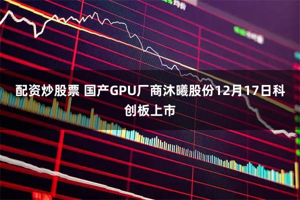配资炒股票 国产GPU厂商沐曦股份12月17日科创板上市